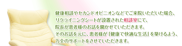 健康相談やセカンドオピニオンなどでご来院いただいた場合、リクライニングシートが設置された相談室にて、院長が患者様のお話を聞かせていただきます。そのお話を元に、患者様が「健康で快適な生活」を築けるよう、万全のサポートをさせていただきます。