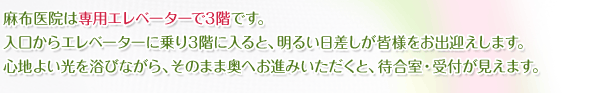 麻布医院は専用エレベーターで3階です。入口からエレベーターに乗り3階に入ると、明るい日差しが皆様をお出迎えします。心地よい光を浴びながら、そのまま奥へお進みいただくと、待合室・受付が見えます。