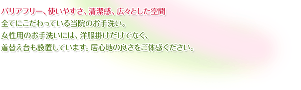 バリアフリー、使いやすさ、清潔感、広々とした空間…全てにこだわっている当院のお手洗い。女性用のお手洗いには、洋服掛けだけでなく、着替え台も設置しています。居心地の良さをご体感ください。