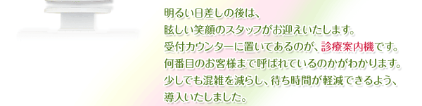 明るい日差しの後は、眩しい笑顔のスタッフがお迎えいたします。受付カウンターに置いてあるのが、診療案内機です。何番目のお客様まで呼ばれているのかがわかります。少しでも混雑を減らし、待ち時間が軽減できるよう、導入いたしました。